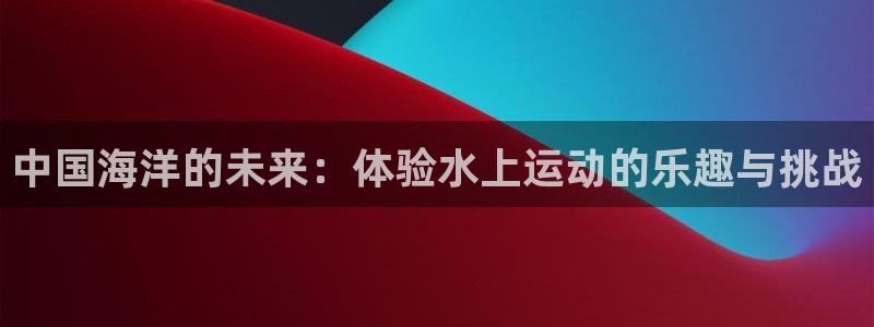 意昂5Kgame2登录入口：中国海洋的未来：体验水上运动的乐趣与挑战