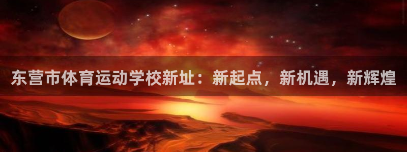 意昂5Kgame体育2官网入口：东营市体育运动学校新址：新起点，新机遇，新辉煌